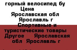 горный велосипед бу › Цена ­ 2 500 - Ярославская обл., Ярославль г. Спортивные и туристические товары » Другое   . Ярославская обл.,Ярославль г.